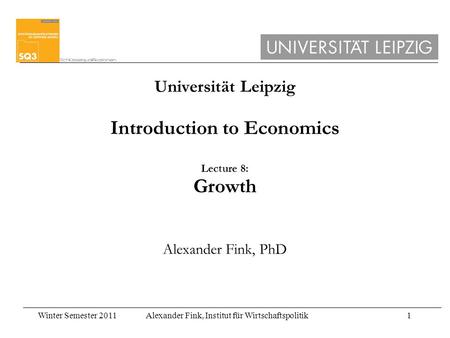 Winter Semester 2011Alexander Fink, Institut für Wirtschaftspolitik1 Universität Leipzig Introduction to Economics Lecture 8: Growth Alexander Fink, PhD.