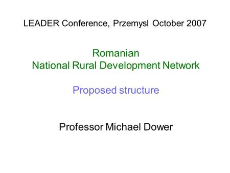 LEADER Conference, Przemysl October 2007 Romanian National Rural Development Network Proposed structure Professor Michael Dower.
