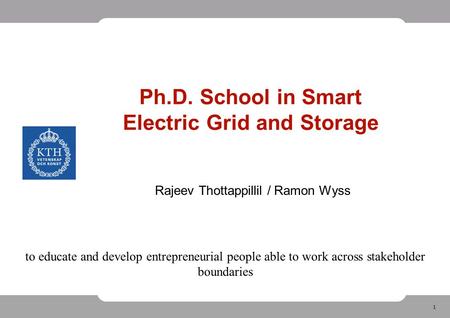 1 Ph.D. School in Smart Electric Grid and Storage Rajeev Thottappillil / Ramon Wyss to educate and develop entrepreneurial people able to work across stakeholder.