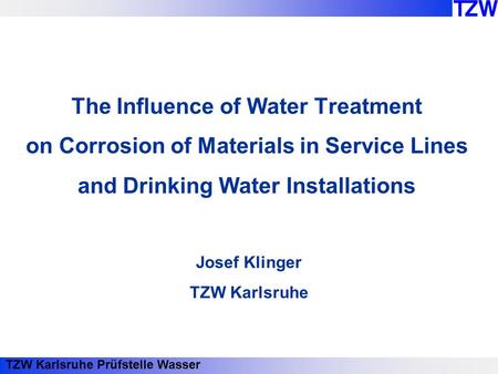 TZW Karlsruhe Prüfstelle Wasser The Influence of Water Treatment on Corrosion of Materials in Service Lines and Drinking Water Installations Josef Klinger.
