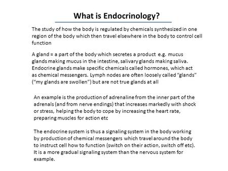 What is Endocrinology? The study of how the body is regulated by chemicals synthesized in one region of the body which then travel elsewhere in the body.