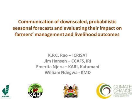 Communication of downscaled, probabilistic seasonal forecasts and evaluating their impact on farmers’ management and livelihood outcomes K.P.C. Rao – ICRISAT.