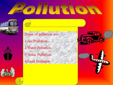 Types of pollution are- 1.Air Pollution. 2.Water Pollution. 3.Noise Pollution. 4.Land Pollution.