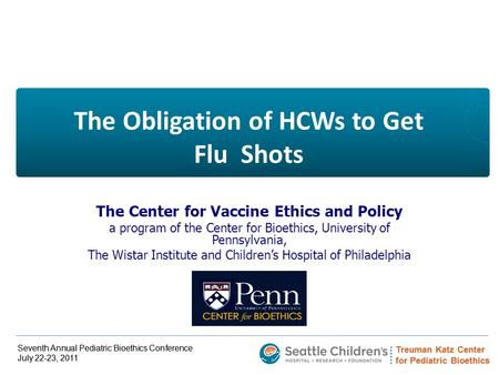 Treuman Katz Center for Pediatric Bioethics Seventh Annual Pediatric Bioethics Conference July 22-23, 2011 The Obligation of HCWs to Get Flu Shots The.