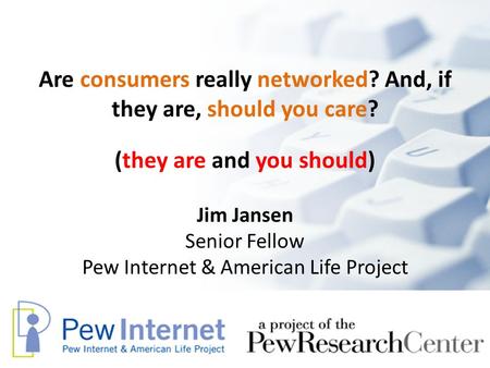 Are consumers really networked? And, if they are, should you care? Jim Jansen Senior Fellow Pew Internet & American Life Project (they are and you should)