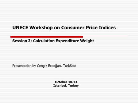UNECE Workshop on Consumer Price Indices Session 3: Calculation Expenditure Weight Presentation by Cengiz Erdoğan, TurkStat October 10-13 Istanbul, Turkey.