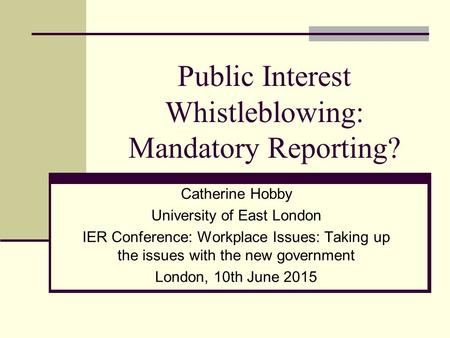Public Interest Whistleblowing: Mandatory Reporting? Catherine Hobby University of East London IER Conference: Workplace Issues: Taking up the issues with.