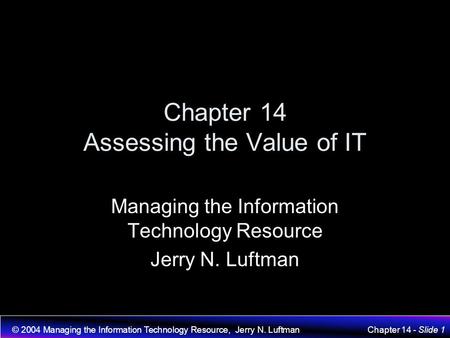 © 2004 Managing the Information Technology Resource, Jerry N. LuftmanChapter 14 - Slide 1 Chapter 14 Assessing the Value of IT Managing the Information.