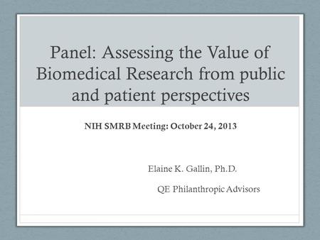 Panel: Assessing the Value of Biomedical Research from public and patient perspectives NIH SMRB Meeting: October 24, 2013 Elaine K. Gallin, Ph.D. QE Philanthropic.