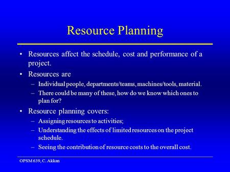 OPSM 639, C. Akkan Resource Planning Resources affect the schedule, cost and performance of a project. Resources are –Individual people, departments/teams,
