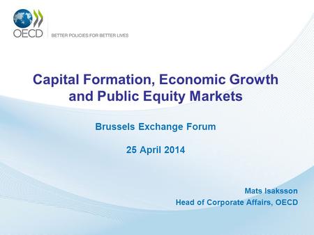 Capital Formation, Economic Growth and Public Equity Markets Brussels Exchange Forum 25 April 2014 Mats Isaksson Head of Corporate Affairs, OECD.