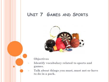 U NIT 7 G AMES AND S PORTS Objectives Identify vocabulary related to sports and games. Talk about things you must, must not or have to do in a park.