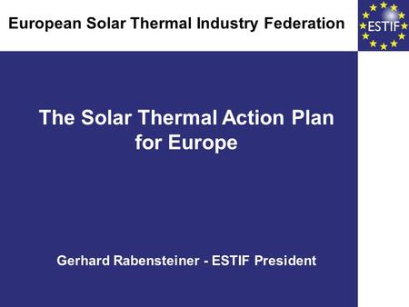 The Solar Thermal Action Plan for Europe Gerhard Rabensteiner - ESTIF President European Solar Thermal Industry Federation European Solar Thermal Industry.