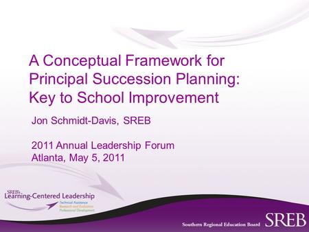 Jon Schmidt-Davis, SREB 2011 Annual Leadership Forum Atlanta, May 5, 2011 A Conceptual Framework for Principal Succession Planning: Key to School Improvement.