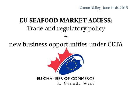 Comox Valley, June 14th, 2015 EU SEAFOOD MARKET ACCESS: Trade and regulatory policy + new business opportunities under CETA.