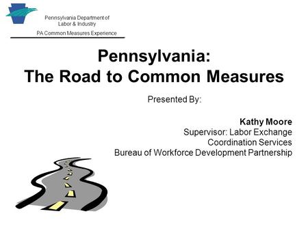 Pennsylvania Department of Labor & Industry PA Common Measures Experience Pennsylvania: The Road to Common Measures Presented By: Kathy Moore Supervisor:
