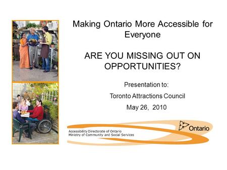 Making Ontario More Accessible for Everyone ARE YOU MISSING OUT ON OPPORTUNITIES? Presentation to: Toronto Attractions Council May 26, 2010.