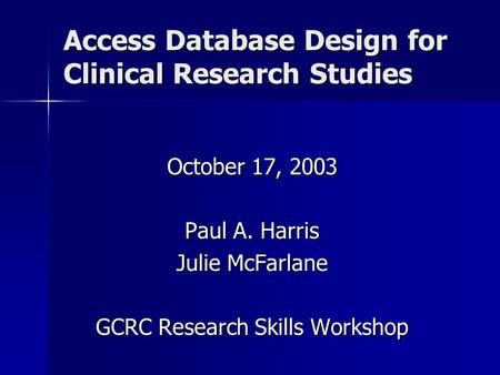 Access Database Design for Clinical Research Studies October 17, 2003 Paul A. Harris Julie McFarlane GCRC Research Skills Workshop.