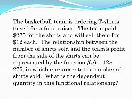 The basketball team is ordering T-shirts to sell for a fund-raiser. The team paid $275 for the shirts and will sell them for $12 each. The relationship.