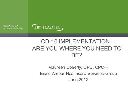 ICD-10 IMPLEMENTATION – ARE YOU WHERE YOU NEED TO BE? Maureen Doherty, CPC, CPC-H EisnerAmper Healthcare Services Group June 2012.