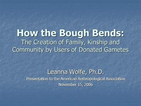 How the Bough Bends: The Creation of Family, Kinship and Community by Users of Donated Gametes Leanna Wolfe, Ph.D. Presentation to the American Anthropological.