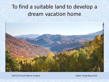 To find a suitable land to develop a dream vacation home GEO376 Final Python Project Helen Peng May 2010.