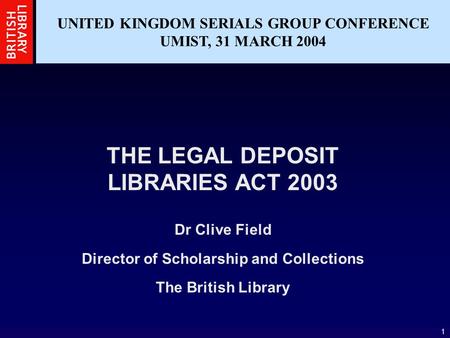 1 UNITED KINGDOM SERIALS GROUP CONFERENCE UMIST, 31 MARCH 2004 THE LEGAL DEPOSIT LIBRARIES ACT 2003 Dr Clive Field Director of Scholarship and Collections.