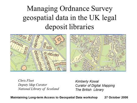 Managing Ordnance Survey geospatial data in the UK legal deposit libraries Chris Fleet Deputy Map Curator National Library of Scotland Kimberly Kowal Curator.