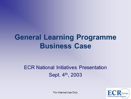 For Internal Use Only General Learning Programme Business Case ECR National Initiatives Presentation Sept. 4 th, 2003.