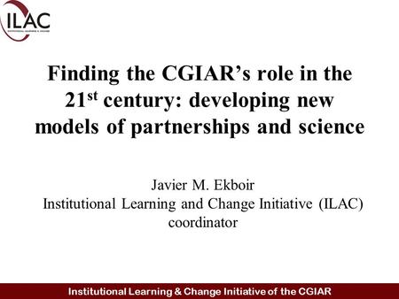 Institutional Learning & Change Initiative of the CGIAR Finding the CGIAR’s role in the 21 st century: developing new models of partnerships and science.