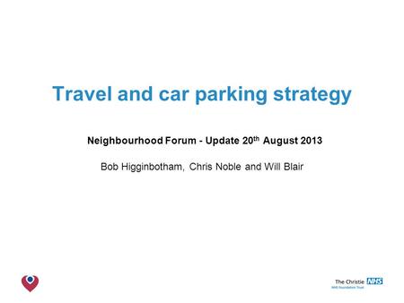 The Christie NHS Foundation Trust Travel and car parking strategy Neighbourhood Forum - Update 20 th August 2013 Bob Higginbotham, Chris Noble and Will.