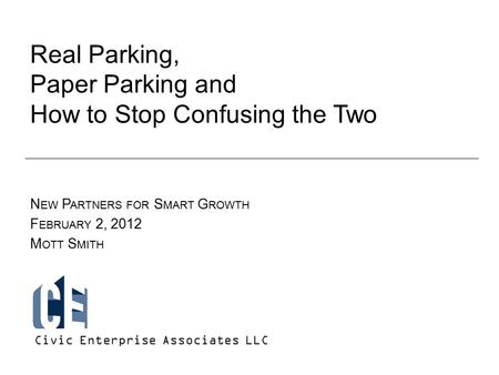 Real Parking, Paper Parking and How to Stop Confusing the Two N EW P ARTNERS FOR S MART G ROWTH F EBRUARY 2, 2012 M OTT S MITH Civic Enterprise Associates.