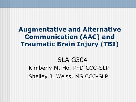 Augmentative and Alternative Communication (AAC) and Traumatic Brain Injury (TBI) SLA G304 Kimberly M. Ho, PhD CCC-SLP Shelley J. Weiss, MS CCC-SLP.