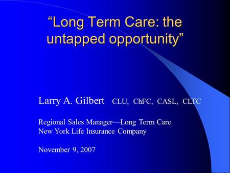 “Long Term Care: the untapped opportunity” Larry A. Gilbert CLU, ChFC, CASL, CLTC Regional Sales Manager—Long Term Care New York Life Insurance Company.