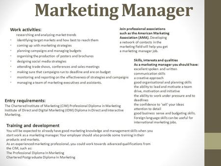 Marketing Manager Work activities: researching and analysing market trends identifying target markets and how best to reach them coming up with marketing.