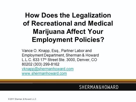 © 2011 Sherman & Howard L.L.C. How Does the Legalization of Recreational and Medical Marijuana Affect Your Employment Policies? Vance O. Knapp, Esq., Partner.