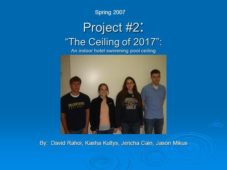 Project #2 : “The Ceiling of 2017”: An indoor hotel swimming pool ceiling By: David Rahoi, Kasha Kultys, Jericha Cain, Jason Mikus Spring 2007.