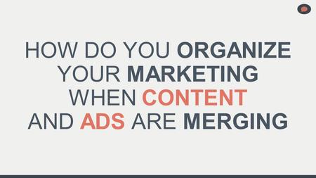 HOW DO YOU ORGANIZE YOUR MARKETING WHEN CONTENT AND ADS ARE MERGING.