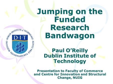 Jumping on the Funded Research Bandwagon Paul O’Reilly Dublin Institute of Technology Presentation to Faculty of Commerce and Centre for Innovation and.