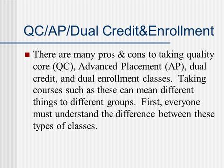 QC/AP/Dual Credit&Enrollment There are many pros & cons to taking quality core (QC), Advanced Placement (AP), dual credit, and dual enrollment classes.