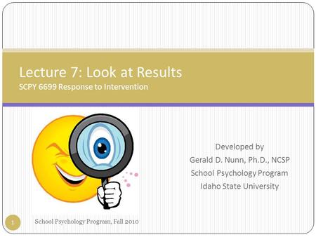 Developed by Gerald D. Nunn, Ph.D., NCSP School Psychology Program Idaho State University Lecture 7: Look at Results SCPY 6699 Response to Intervention.
