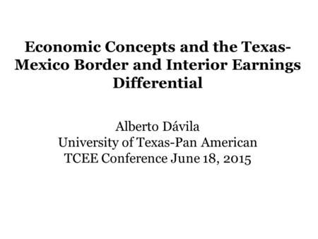 Economic Concepts and the Texas- Mexico Border and Interior Earnings Differential Alberto Dávila University of Texas-Pan American TCEE Conference June.