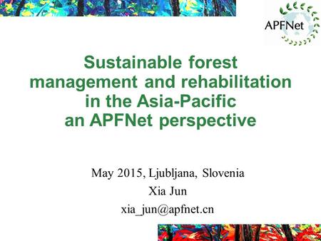 Sustainable forest management and rehabilitation in the Asia-Pacific an APFNet perspective May 2015, Ljubljana, Slovenia Xia Jun