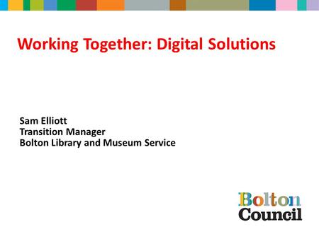 Working Together: Digital Solutions Sam Elliott Transition Manager Bolton Library and Museum Service.