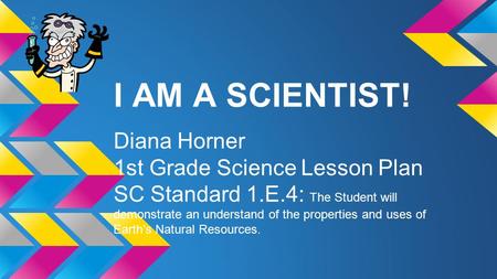 I AM A SCIENTIST! Diana Horner 1st Grade Science Lesson Plan SC Standard 1.E.4: The Student will demonstrate an understand of the properties and uses of.