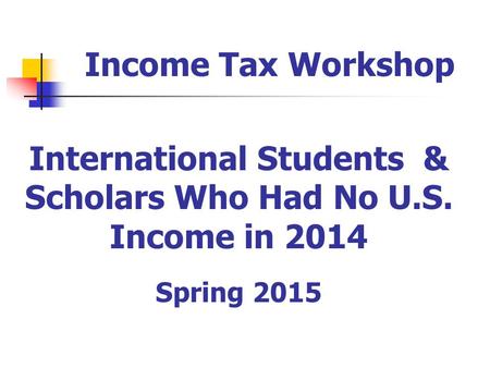 International Students & Scholars Who Had No U.S. Income in 2014 Spring 2015 Income Tax Workshop.