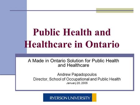 Public Health and Healthcare in Ontario A Made in Ontario Solution for Public Health and Healthcare Andrew Papadopoulos Director, School of Occupational.