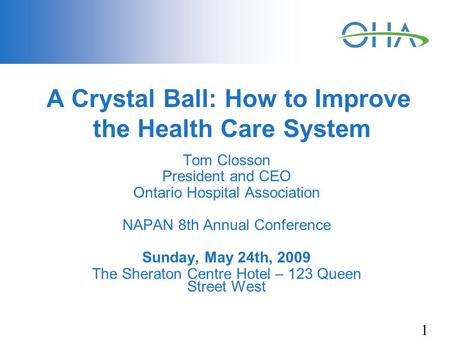 1 A Crystal Ball: How to Improve the Health Care System Tom Closson President and CEO Ontario Hospital Association NAPAN 8th Annual Conference Sunday,