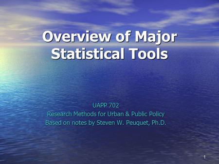 1 Overview of Major Statistical Tools UAPP 702 Research Methods for Urban & Public Policy Based on notes by Steven W. Peuquet, Ph.D.