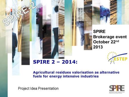 SPIRE Brokerage event October 22 nd 2013 Project Idea Presentation SPIRE 2 – 2014: Agricultural residues valorisation as alternative fuels for energy intensive.
